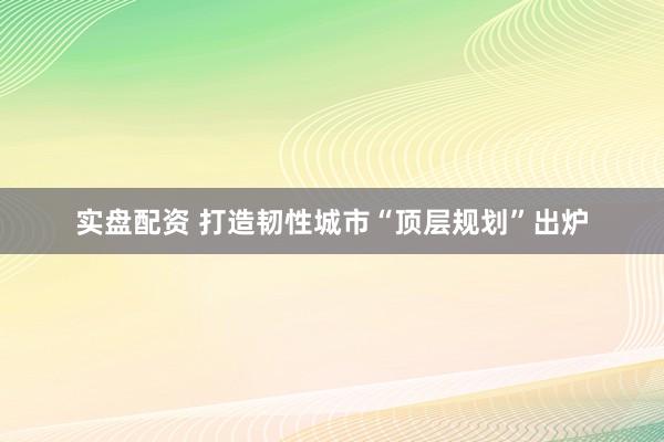 实盘配资 打造韧性城市“顶层规划”出炉