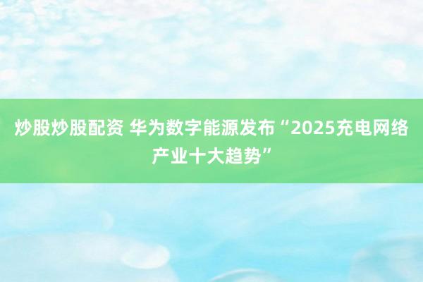 炒股炒股配资 华为数字能源发布“2025充电网络产业十大趋势”