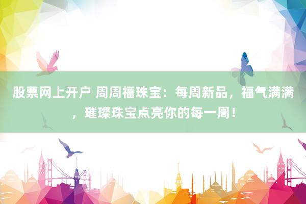 股票网上开户 周周福珠宝：每周新品，福气满满，璀璨珠宝点亮你的每一周！