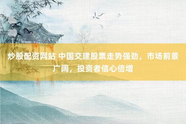炒股配资网站 中国交建股票走势强劲，市场前景广阔，投资者信心倍增