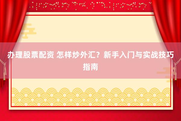 办理股票配资 怎样炒外汇？新手入门与实战技巧指南