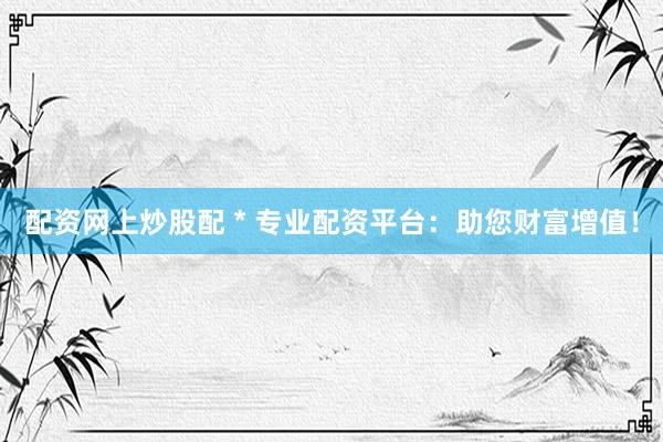 配资网上炒股配 * 专业配资平台：助您财富增值！