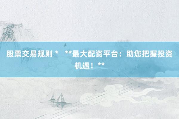 股票交易规则 *   **最大配资平台：助您把握投资机遇！**
