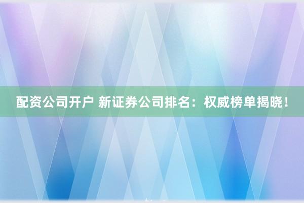 配资公司开户 新证券公司排名：权威榜单揭晓！