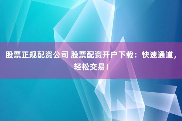 股票正规配资公司 股票配资开户下载：快速通道，轻松交易！
