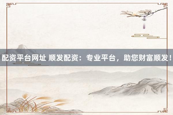 配资平台网址 顺发配资：专业平台，助您财富顺发！