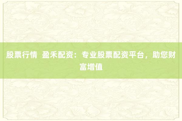 股票行情  盈禾配资：专业股票配资平台，助您财富增值