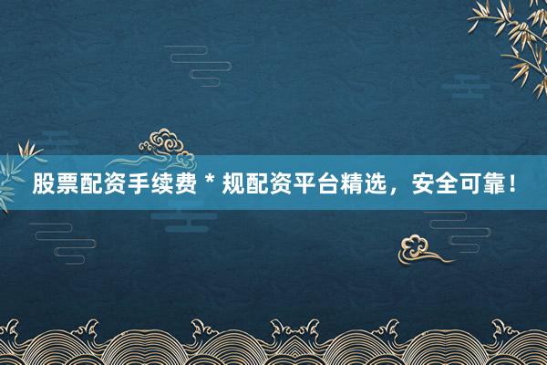 股票配资手续费 * 规配资平台精选，安全可靠！