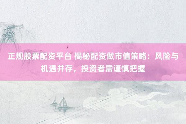 正规股票配资平台 揭秘配资做市值策略：风险与机遇并存，投资者需谨慎把握