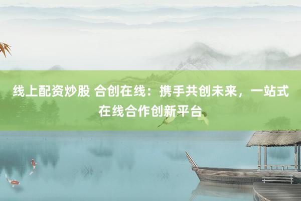 线上配资炒股 合创在线：携手共创未来，一站式在线合作创新平台