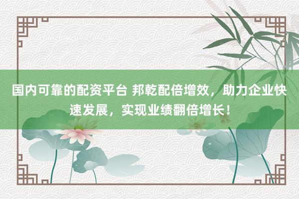 国内可靠的配资平台 邦乾配倍增效，助力企业快速发展，实现业绩翻倍增长！