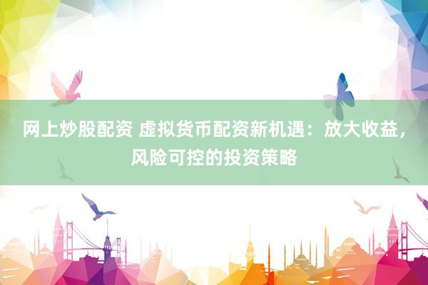 网上炒股配资 虚拟货币配资新机遇：放大收益，风险可控的投资策略