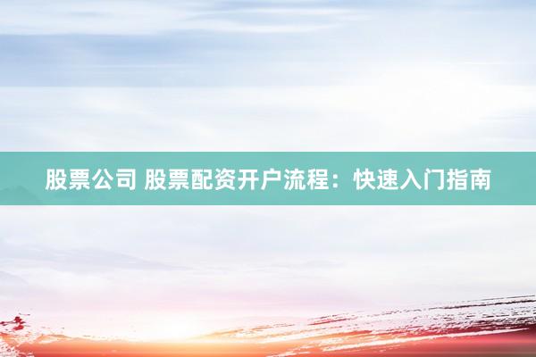 股票公司 股票配资开户流程：快速入门指南