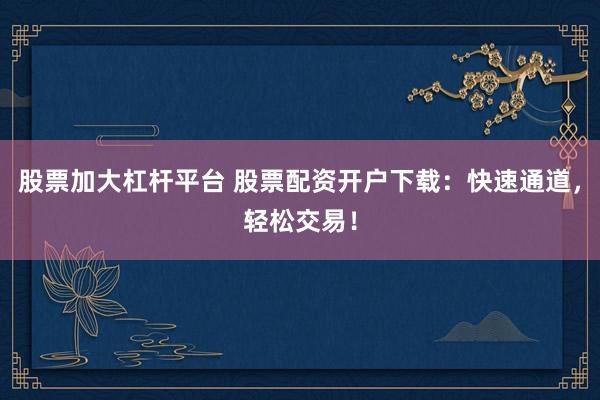 股票加大杠杆平台 股票配资开户下载：快速通道，轻松交易！