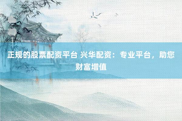 正规的股票配资平台 兴华配资：专业平台，助您财富增值