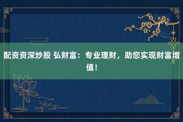 配资资深炒股 弘财富：专业理财，助您实现财富增值！