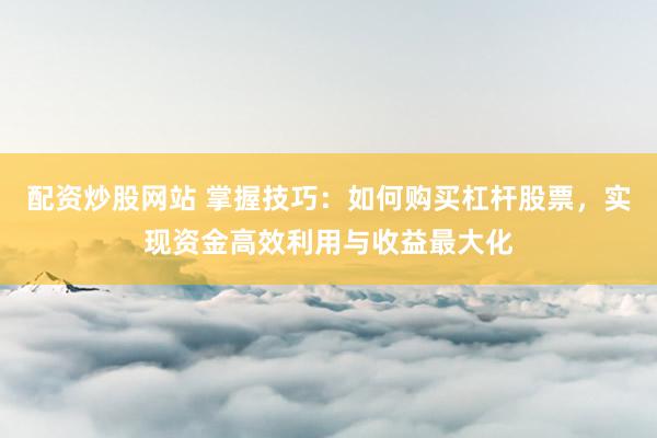 配资炒股网站 掌握技巧：如何购买杠杆股票，实现资金高效利用与收益最大化