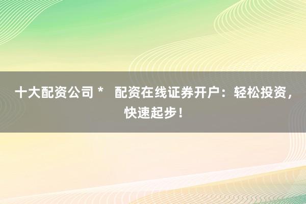 十大配资公司 *   配资在线证券开户：轻松投资，快速起步！