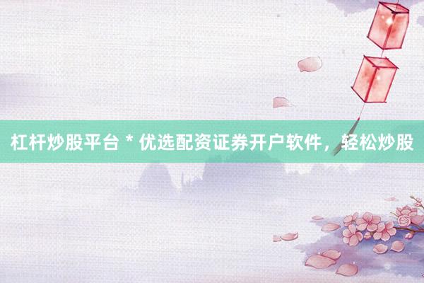 杠杆炒股平台 * 优选配资证券开户软件，轻松炒股