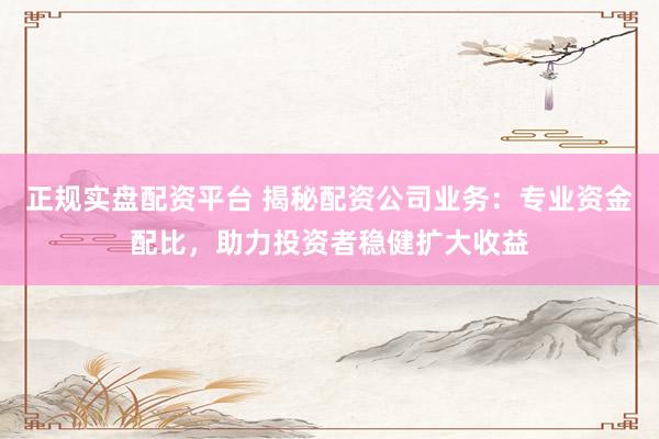正规实盘配资平台 揭秘配资公司业务：专业资金配比，助力投资者稳健扩大收益