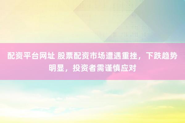 配资平台网址 股票配资市场遭遇重挫，下跌趋势明显，投资者需谨慎应对