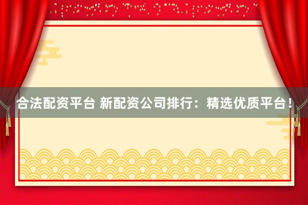 合法配资平台 新配资公司排行：精选优质平台！