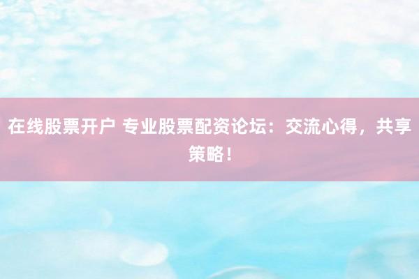 在线股票开户 专业股票配资论坛：交流心得，共享策略！