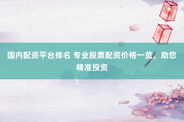 国内配资平台排名 专业股票配资价格一览，助您精准投资