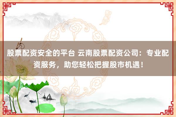 股票配资安全的平台 云南股票配资公司：专业配资服务，助您轻松把握股市机遇！