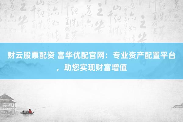 财云股票配资 富华优配官网：专业资产配置平台，助您实现财富增值