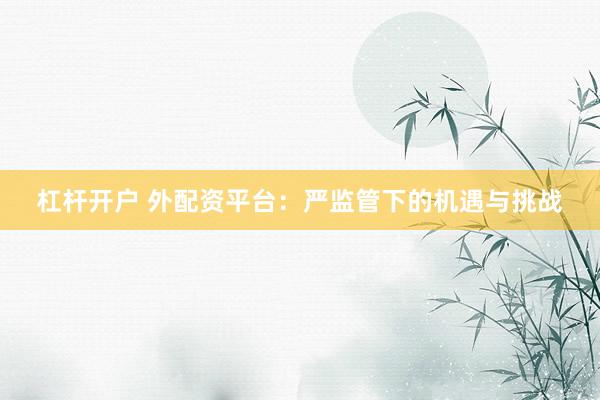 杠杆开户 外配资平台：严监管下的机遇与挑战