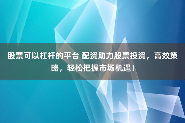 股票可以杠杆的平台 配资助力股票投资，高效策略，轻松把握市场机遇！