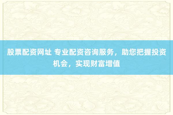 股票配资网址 专业配资咨询服务，助您把握投资机会，实现财富增值