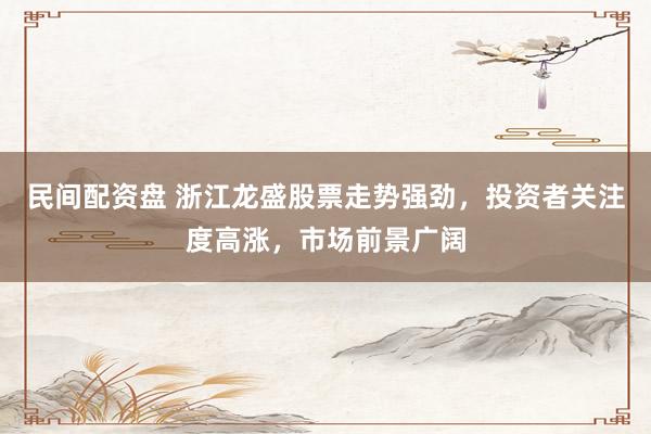 民间配资盘 浙江龙盛股票走势强劲，投资者关注度高涨，市场前景广阔