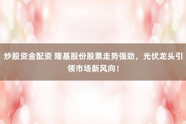 炒股资金配资 隆基股份股票走势强劲，光伏龙头引领市场新风向！