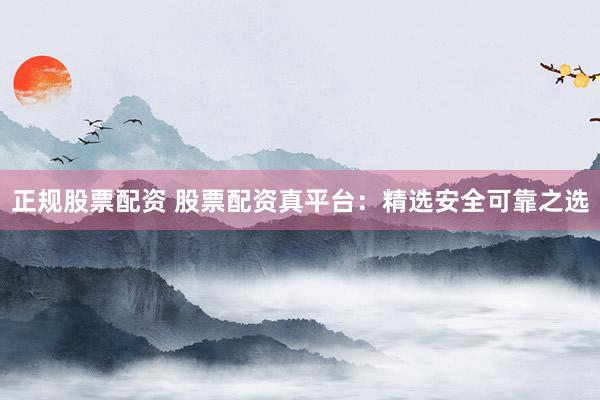 正规股票配资 股票配资真平台：精选安全可靠之选