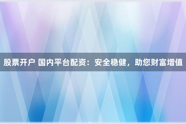 股票开户 国内平台配资：安全稳健，助您财富增值