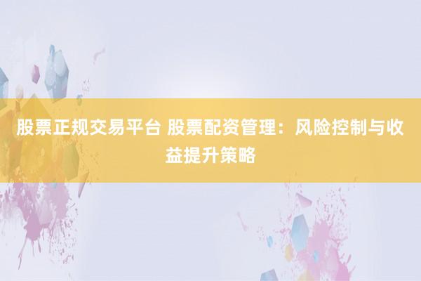股票正规交易平台 股票配资管理：风险控制与收益提升策略