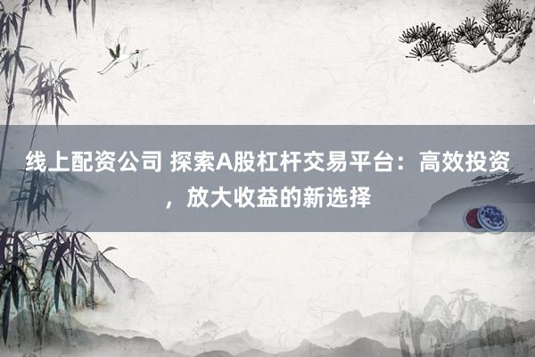 线上配资公司 探索A股杠杆交易平台：高效投资，放大收益的新选择