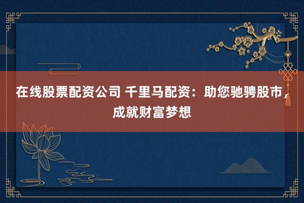 在线股票配资公司 千里马配资：助您驰骋股市，成就财富梦想