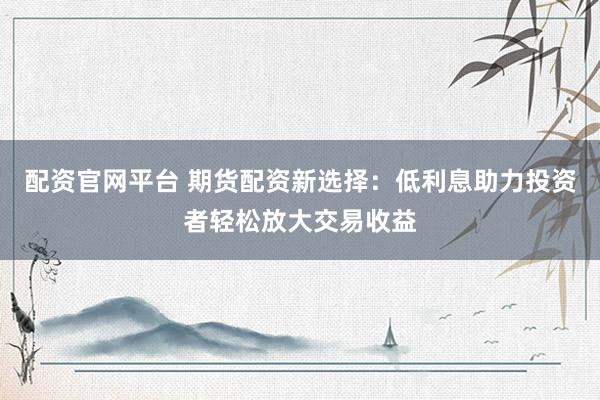 配资官网平台 期货配资新选择：低利息助力投资者轻松放大交易收益