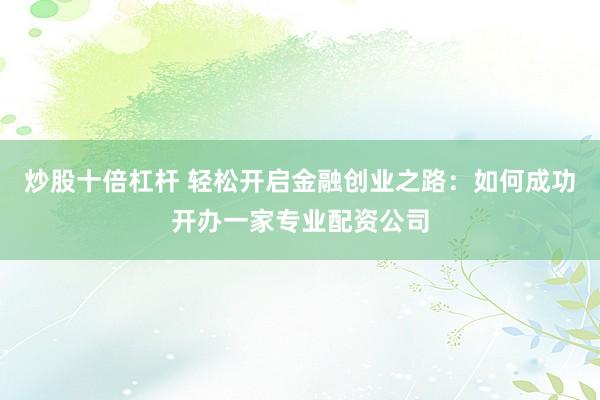 炒股十倍杠杆 轻松开启金融创业之路：如何成功开办一家专业配资公司