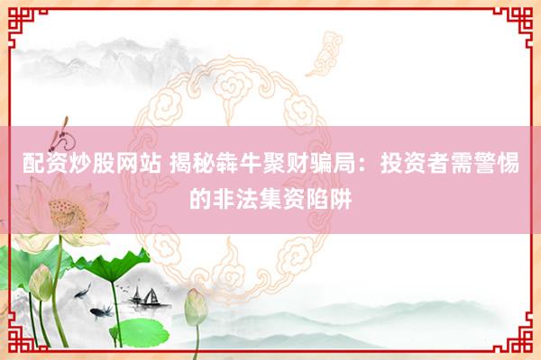 配资炒股网站 揭秘犇牛聚财骗局：投资者需警惕的非法集资陷阱