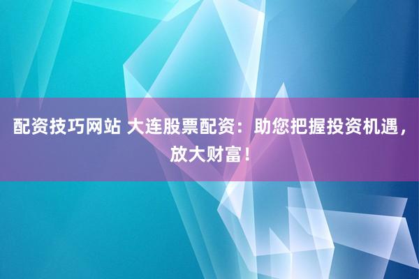 配资技巧网站 大连股票配资：助您把握投资机遇，放大财富！