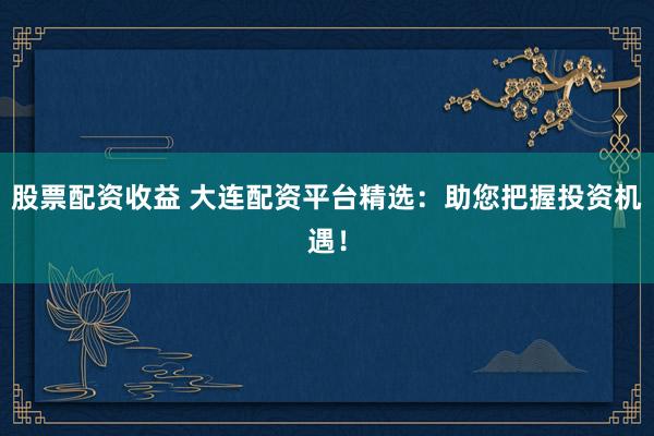 股票配资收益 大连配资平台精选：助您把握投资机遇！