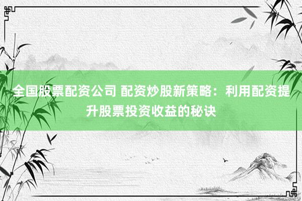全国股票配资公司 配资炒股新策略：利用配资提升股票投资收益的秘诀