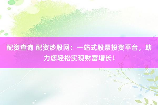 配资查询 配资炒股网：一站式股票投资平台，助力您轻松实现财富增长！