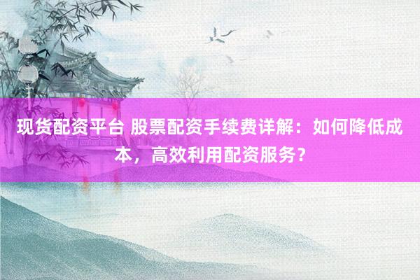 现货配资平台 股票配资手续费详解：如何降低成本，高效利用配资服务？