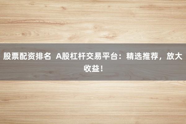 股票配资排名  A股杠杆交易平台：精选推荐，放大收益！