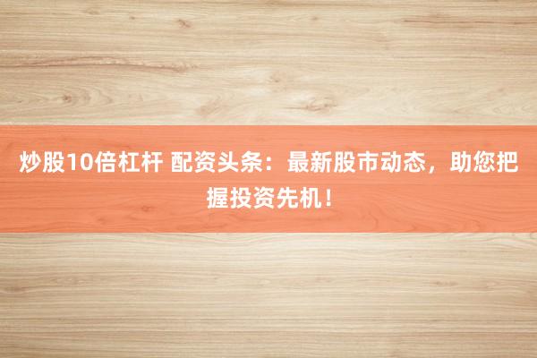 炒股10倍杠杆 配资头条：最新股市动态，助您把握投资先机！
